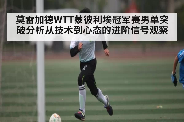 莫雷加德WTT蒙彼利埃冠军赛男单突破分析从技术到心态的进阶信号观察